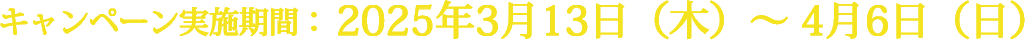 キャンペーン実施期間：2025年3月13日（木）〜 4月6日（日）
