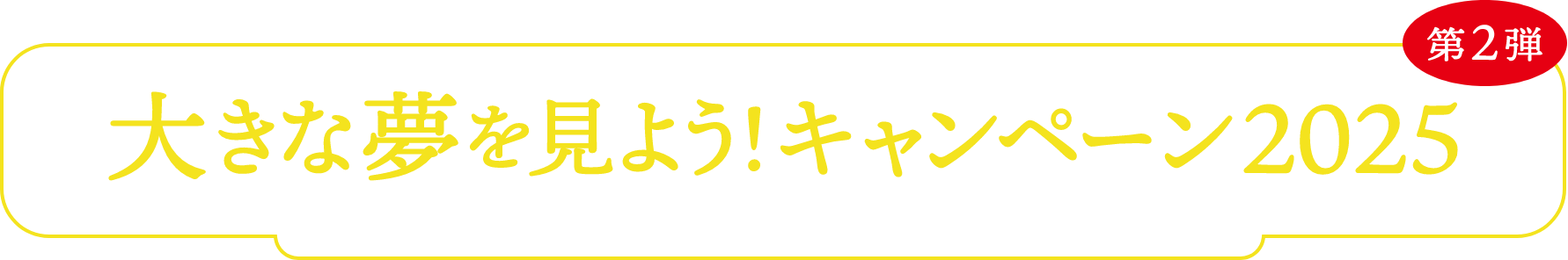 大きな夢を見よう!キャンペーン2025 第2弾