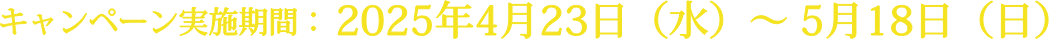 キャンペーン実施期間：2025年4月23日（水）〜 5月18日（日）