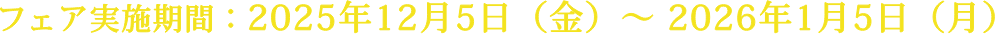 フェア実施期間：2025年12月5日（金）〜 2026年1月5日（月）